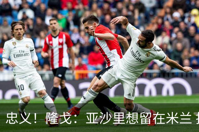 忠义！隆戈：亚沙里想留在米兰 拒亚特兰大+对罗马欧冠资格没兴趣